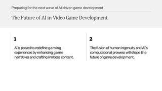 Preparing for the next wave of AI-driven game development
The Future of AI in Video Game Development
AIispoisedtoredefinegaming
experiencesbyenhancinggame
narrativesandcraftinglimitlesscontent.
ThefusionofhumaningenuityandAI's
computationalprowesswillshapethe
futureofgamedevelopment.
 