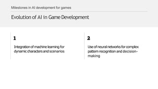 Milestones in AI development for games
Evolution of AI in GameDevelopment
Integrationofmachine learningfor
dynamiccharactersandscenarios
Useofneuralnetworksforcomplex
patternrecognitionanddecision-
making
 