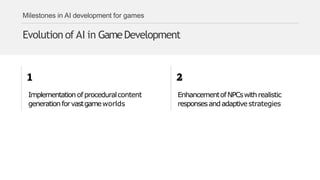 Milestones in AI development for games
Evolution of AI in GameDevelopment
Implementationofproceduralcontent
generationforvastgameworlds
EnhancementofNPCswithrealistic
responsesandadaptivestrategies
 