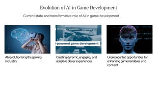 AIrevolutionizing thegaming
industry
Creatingdynamic,engaging,and
adaptiveplayerexperiences
Unprecedented opportunities for
enhancinggamenarratives and
content
Evolution of AI in Game Development
Current state and transformative role of AI in game development
 
