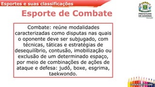 Esportes e suas classificações
Esporte de Combate
Combate: reúne modalidades
caracterizadas como disputas nas quais
o oponente deve ser subjugado, com
técnicas, táticas e estratégias de
desequilíbrio, contusão, imobilização ou
exclusão de um determinado espaço,
por meio de combinações de ações de
ataque e defesa: judô, boxe, esgrima,
taekwondo.
 