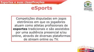 Esportes e suas classificações
eSports
Competições disputadas em jogos
eletrônicos em que os jogadores
atuam como atletas profissionais de
esportes tradicionais e são assistidos
por uma audiência presencial e/ou
online, através de diversas plataformas
de stream online ou TV.
 