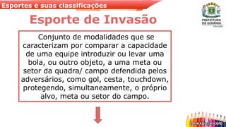 Esportes e suas classificações
Conjunto de modalidades que se
caracterizam por comparar a capacidade
de uma equipe introduzir ou levar uma
bola, ou outro objeto, a uma meta ou
setor da quadra/ campo defendida pelos
adversários, como gol, cesta, touchdown,
protegendo, simultaneamente, o próprio
alvo, meta ou setor do campo.
Esporte de Invasão
 