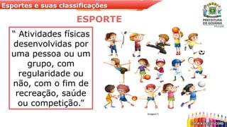 Esportes e suas classificações
“ Atividades físicas
desenvolvidas por
uma pessoa ou um
grupo, com
regularidade ou
não, com o fim de
recreação, saúde
ou competição.”
ESPORTE
Imagem 1
 