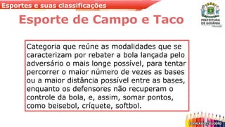 Esportes e suas classificações
Esporte de Campo e Taco
Categoria que reúne as modalidades que se
caracterizam por rebater a bola lançada pelo
adversário o mais longe possível, para tentar
percorrer o maior número de vezes as bases
ou a maior distância possível entre as bases,
enquanto os defensores não recuperam o
controle da bola, e, assim, somar pontos,
como beisebol, críquete, softbol.
 