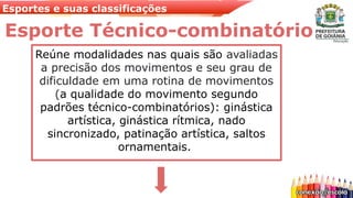 Esportes e suas classificações
Esporte Técnico-combinatório
Reúne modalidades nas quais são avaliadas
a precisão dos movimentos e seu grau de
dificuldade em uma rotina de movimentos
(a qualidade do movimento segundo
padrões técnico-combinatórios): ginástica
artística, ginástica rítmica, nado
sincronizado, patinação artística, saltos
ornamentais.
 