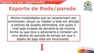 Esportes e suas classificações
Esporte de Rede/parede
Reúne modalidades que se caracterizam por
arremessar, lançar ou rebater a bola em direção
a setores da quadra adversária, nos quais o
rival seja incapaz de devolvê-la da mesma
forma ou que leve o adversário a cometer um
erro dentro do período de tempo em que o
objeto do jogo está em movimento.
 