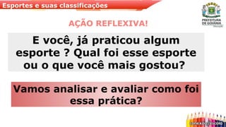 Esportes e suas classificações
AÇÃO REFLEXIVA!
Vamos analisar e avaliar como foi
essa prática?
E você, já praticou algum
esporte ? Qual foi esse esporte
ou o que você mais gostou?
 