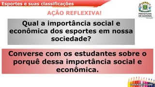 Esportes e suas classificações
AÇÃO REFLEXIVA!
Converse com os estudantes sobre o
porquê dessa importância social e
econômica.
Qual a importância social e
econômica dos esportes em nossa
sociedade?
 