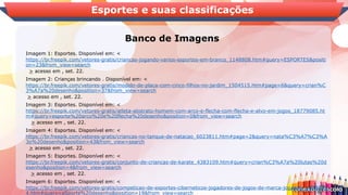 Banco de Imagens
Esportes e suas classificações
Imagem 1: Esportes. Disponível em: <
https://br.freepik.com/vetores-gratis/criancas-jogando-varios-esportes-em-branco_1148808.htm#query=ESPORTES&positi
on=23&from_view=search
> acesso em , set. 22.
Imagem 2: Crianças brincando . Disponível em: <
https://br.freepik.com/vetores-gratis/modelo-de-placa-com-cinco-filhos-no-jardim_1504515.htm#page=6&query=crian%C
3%A7a%20desenho&position=37&from_view=search
> acesso em , set. 22.
Imagem 3: Esportes. Disponível em: <
https://br.freepik.com/vetores-gratis/atleta-abstrato-homem-com-arco-e-flecha-com-flecha-e-alvo-em-jogos_18779085.ht
m#query=esporte%20arco%20e%20flecha%20desenho&position=0&from_view=search
> acesso em , set. 22.
Imagem 4: Esportes. Disponível em: <
https://br.freepik.com/vetores-gratis/criancas-no-tanque-de-natacao_6023811.htm#page=2&query=nata%C3%A7%C3%A
3o%20desenho&position=43&from_view=search
> acesso em , set. 22.
Imagem 5: Esportes. Disponível em: <
https://br.freepik.com/vetores-gratis/conjunto-de-criancas-de-karate_4383109.htm#query=crian%C3%A7a%20lutas%20d
esenho&position=4&from_view=search
> acesso em , set. 22.
Imagem 6: Esportes. Disponível em: <
https://br.freepik.com/vetores-gratis/competicao-de-esportes-ciberneticos-jogadores-de-jogos-de-marca-jogando_1208525
4.htm#query=eSports%20desenho&position=19&from_view=search
 