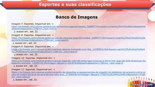 Banco de Imagens
Esportes e suas classificações
Imagem 7: Esportes. Disponível em: <
https://br.freepik.com/vetores-gratis/grupo-de-meninos-jogando-futebol_3388077.htm#query=crian%C3%A7a%20e%20esporte%
20desenho&position=27&from_view=search
> acesso em , set. 22.
Imagem 8: Esportes. Disponível em: <
https://br.freepik.com/vetores-gratis/grupo-de-meninos-jogando-futebol_3388077.htm#query=crian%C3%A7a%20e%20e
sporte%20desenho&position=27&from_view=search
> acesso em , set. 22.
Imagem 9: Esportes. Disponível em: <
https://br.freepik.com/vetores-gratis/meninas-alegres-treinando-com-fita_12290916.htm#query=gin%C3%A1stica%20art
%C3%ADstica%20desenho&position=13&from_view=search
> acesso em , set. 22.
Imagem 10: Esportes. Disponível em: <
https://br.freepik.com/vetores-gratis/criancas-jogando-volei-de-praia-lago-criancas-a-beira-mar-jogo-de-bola-ilustracao-de-
desenho-animado_12699143.htm#page=2&query=VOLEI%20desenho&position=7&from_view=search
> acesso em , set. 22.
Imagem 11: Esportes. Disponível em: <
https://br.freepik.com/vetores-gratis/conjunto-de-desenhos-e-equipamentos-de-jogador-de-atletismo-de-arqueiro-como-oc
ulos-de-coldre-de-arco-de-alvo-de-tiro-com-arco_27306938.htm#page=2&query=TIRO%20COM%20ARCO&position=41&fr
om_view=search
> acesso em , set. 22.
 