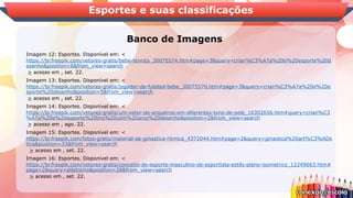 Banco de Imagens
Esportes e suas classificações
Imagem 12: Esportes. Disponível em: <
https://br.freepik.com/vetores-gratis/bebe-tenista_30075574.htm#page=3&query=crian%C3%A7a%20e%20esporte%20d
esenho&position=6&from_view=search
> acesso em , set. 22.
Imagem 13: Esportes. Disponível em: <
https://br.freepik.com/vetores-gratis/jogador-de-futebol-bebe_30075570.htm#page=3&query=crian%C3%A7a%20e%20e
sporte%20desenho&position=5&from_view=search
> acesso em , set. 22.
Imagem 14: Esportes. Disponível em: <
https://br.freepik.com/vetores-gratis/um-vetor-de-arqueiros-em-diferentes-tons-de-pele_16302656.htm#query=crian%C3
%A7a%20e%20esporte%20tiro%20com%20arco%20desenho&position=2&from_view=search
> acesso em , ago. 22.
Imagem 15: Esportes. Disponível em: <
https://br.freepik.com/fotos-gratis/material-de-ginastica-ritmica_4372044.htm#page=2&query=ginastica%20art%C3%ADs
tica&position=33&from_view=search
> acesso em , set. 22.
Imagem 16: Esportes. Disponível em: <
https://br.freepik.com/vetores-gratis/conceito-de-esporte-masculino-de-esportista-estilo-plano-isometrico_12249663.htm#
page=2&query=atletismo&position=28&from_view=search
> acesso em , set. 22.
 
