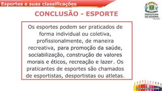 Esportes e suas classificações
Os esportes podem ser praticados de
forma individual ou coletiva,
profissionalmente, de maneira
recreativa, para promoção da saúde,
sociabilização, construção de valores
morais e éticos, recreação e lazer.. Os
praticantes de esportes são chamados
de esportistas, desportistas ou atletas.
CONCLUSÃO - ESPORTE
 