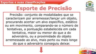 Esportes e suas classificações
Esporte de Precisão
Precisão: conjunto de modalidades que se
caracterizam por arremessar/lançar um objeto,
procurando acertar um alvo específico, estático
ou em movimento, comparando-se o número de
tentativas, a pontuação estabelecida em cada
tentativa, maior ou menor do que a do
adversário, ou a proximidade do objeto
arremessado ao alvo, mais perto ou mais longe
do que o adversário conseguiu deixar.
 