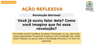 Habilidade
AÇÃO REFLEXIVA
Revolução Gloriosa!
Você já ouviu falar dela? Como
você imagina que foi essa
revolução?
Convulsão social? Conflitos armados? População na rua, barricada,
pneus queimando? É possível acontecer uma revolução sem nada
disso? Estude um pouco sobre a Revolução Gloriosa e no final me
responda.
 