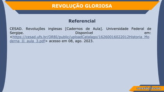 REVOLUÇÃO GLORIOSA
Referencial
CESAD. Revoluções inglesas [Cadernos de Aula]. Universidade Federal de
Sergipe. Disponível em:
<https://cesad.ufs.br/ORBI/public/uploadCatalago/16260016022012Historia_Mo
derna_II_aula_3.pdf> acesso em 08, ago. 2023.
 