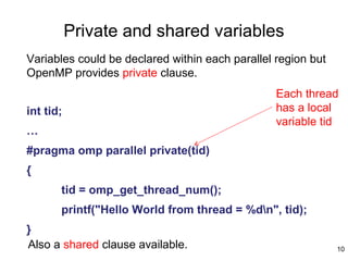 10
Private and shared variables
Variables could be declared within each parallel region but
OpenMP provides private clause.
int tid;
…
#pragma omp parallel private(tid)
{
tid = omp_get_thread_num();
printf("Hello World from thread = %dn", tid);
}
Each thread
has a local
variable tid
Also a shared clause available.
 