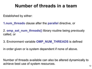12
Number of threads in a team
Established by either:
1.num_threads clause after the parallel directive, or
2. omp_set_num_threads() library routine being previously
called, or
3. Environment variable OMP_NUM_THREADS is defined
in order given or is system dependent if none of above.
Number of threads available can also be altered dynamically to
achieve best use of system resources.
 