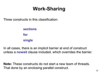 13
Work-Sharing
Three constructs in this classification:
sections
for
single
In all cases, there is an implicit barrier at end of construct
unless a nowait clause included, which overrides the barrier.
Note: These constructs do not start a new team of threads.
That done by an enclosing parallel construct.
 