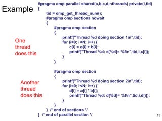 15
Example
#pragma omp parallel shared(a,b,c,d,nthreads) private(i,tid)
{
tid = omp_get_thread_num();
#pragma omp sections nowait
{
#pragma omp section
{
printf("Thread %d doing section 1n",tid);
for (i=0; i<N; i++) {
c[i] = a[i] + b[i];
printf("Thread %d: c[%d]= %fn",tid,i,c[i]);
}
}
#pragma omp section
{
printf("Thread %d doing section 2n",tid);
for (i=0; i<N; i++) {
d[i] = a[i] * b[i];
printf("Thread %d: d[%d]= %fn",tid,i,d[i]);
}
}
} /* end of sections */
} /* end of parallel section */
One
thread
does this
Another
thread
does this
 