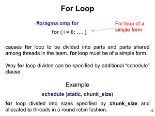 16
For Loop
#pragma omp for
for ( i = 0; …. )
causes for loop to be divided into parts and parts shared
among threads in the team. for loop must be of a simple form.
Way for loop divided can be specified by additional “schedule”
clause.
Example
schedule (static, chunk_size)
for loop divided into sizes specified by chunk_size and
allocated to threads in a round robin fashion.
For loop of a
simple form
 