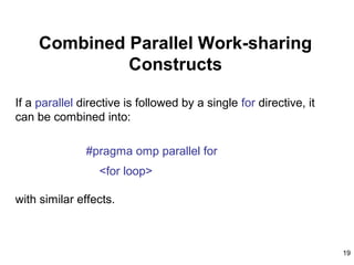 19
Combined Parallel Work-sharing
Constructs
If a parallel directive is followed by a single for directive, it
can be combined into:
#pragma omp parallel for
<for loop>
with similar effects.
 