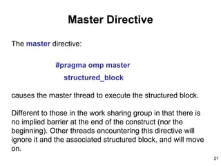 21
Master Directive
The master directive:
#pragma omp master
structured_block
causes the master thread to execute the structured block.
Different to those in the work sharing group in that there is
no implied barrier at the end of the construct (nor the
beginning). Other threads encountering this directive will
ignore it and the associated structured block, and will move
on.
 