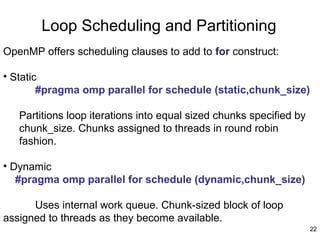 22
Loop Scheduling and Partitioning
OpenMP offers scheduling clauses to add to for construct:
• Static
#pragma omp parallel for schedule (static,chunk_size)
Partitions loop iterations into equal sized chunks specified by
chunk_size. Chunks assigned to threads in round robin
fashion.
• Dynamic
#pragma omp parallel for schedule (dynamic,chunk_size)
Uses internal work queue. Chunk-sized block of loop
assigned to threads as they become available.
 