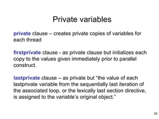 25
Private variables
private clause – creates private copies of variables for
each thread
firstprivate clause - as private clause but initializes each
copy to the values given immediately prior to parallel
construct.
lastprivate clause – as private but “the value of each
lastprivate variable from the sequentially last iteration of
the associated loop, or the lexically last section directive,
is assigned to the variable’s original object.”
 