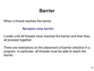 27
Barrier
When a thread reaches the barrier
#pragma omp barrier
it waits until all threads have reached the barrier and then they
all proceed together.
There are restrictions on the placement of barrier directive in a
program. In particular, all threads must be able to reach the
barrier.
 