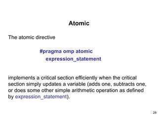 28
Atomic
The atomic directive
#pragma omp atomic
expression_statement
implements a critical section efficiently when the critical
section simply updates a variable (adds one, subtracts one,
or does some other simple arithmetic operation as defined
by expression_statement).
 