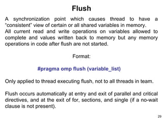 29
Flush
A synchronization point which causes thread to have a
“consistent” view of certain or all shared variables in memory.
All current read and write operations on variables allowed to
complete and values written back to memory but any memory
operations in code after flush are not started.
Format:
#pragma omp flush (variable_list)
Only applied to thread executing flush, not to all threads in team.
Flush occurs automatically at entry and exit of parallel and critical
directives, and at the exit of for, sections, and single (if a no-wait
clause is not present).
 