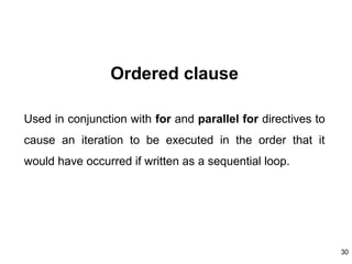 30
Ordered clause
Used in conjunction with for and parallel for directives to
cause an iteration to be executed in the order that it
would have occurred if written as a sequential loop.
 