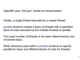 5
OpenMP uses “fork-join” model but thread-based.
Initially, a single thread executed by a master thread.
parallel directive creates a team of threads with a specified
block of code executed by the multiple threads in parallel.
The exact number of threads in the team determined by one
of several ways.
Other directives used within a parallel construct to specify
parallel for loops and different blocks of code for threads.
 