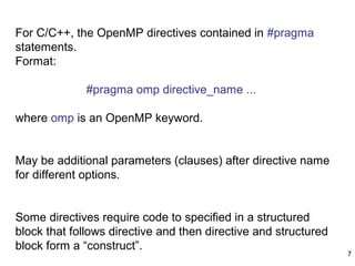 7
For C/C++, the OpenMP directives contained in #pragma
statements.
Format:
#pragma omp directive_name ...
where omp is an OpenMP keyword.
May be additional parameters (clauses) after directive name
for different options.
Some directives require code to specified in a structured
block that follows directive and then directive and structured
block form a “construct”.
 