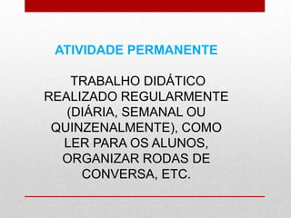 ATIVIDADE PERMANENTE
TRABALHO DIDÁTICO
REALIZADO REGULARMENTE
(DIÁRIA, SEMANAL OU
QUINZENALMENTE), COMO
LER PARA OS ALUNOS,
ORGANIZAR RODAS DE
CONVERSA, ETC.
 