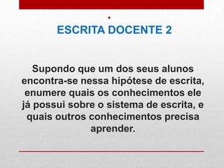 Supondo que um dos seus alunos
encontra-se nessa hipótese de escrita,
enumere quais os conhecimentos ele
já possui sobre o sistema de escrita, e
quais outros conhecimentos precisa
aprender.
•
ESCRITA DOCENTE 2
 