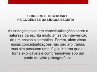 As crianças possuem conceitualizações sobre a
natureza da escrita muito antes da intervenção
de um ensino sistemático. Porém, além disso
essas conceitualizações não são arbitrárias,
mas sim possuem uma lógica interna que as
torna explicáveis e compreensíveis sob um
ponto de vista psicogenético.
FERREIRO E TEBEROSKY
PSICOGÊNESE DA LÍNGUA ESCRITA
 