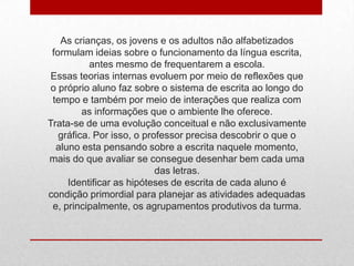 As crianças, os jovens e os adultos não alfabetizados
formulam ideias sobre o funcionamento da língua escrita,
antes mesmo de frequentarem a escola.
Essas teorias internas evoluem por meio de reflexões que
o próprio aluno faz sobre o sistema de escrita ao longo do
tempo e também por meio de interações que realiza com
as informações que o ambiente lhe oferece.
Trata-se de uma evolução conceitual e não exclusivamente
gráfica. Por isso, o professor precisa descobrir o que o
aluno esta pensando sobre a escrita naquele momento,
mais do que avaliar se consegue desenhar bem cada uma
das letras.
Identificar as hipóteses de escrita de cada aluno é
condição primordial para planejar as atividades adequadas
e, principalmente, os agrupamentos produtivos da turma.
 