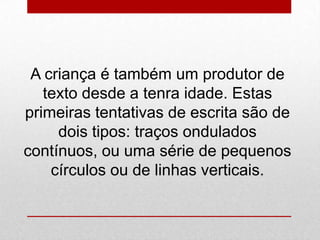 A criança é também um produtor de
texto desde a tenra idade. Estas
primeiras tentativas de escrita são de
dois tipos: traços ondulados
contínuos, ou uma série de pequenos
círculos ou de linhas verticais.
 