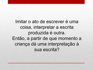 Imitar o ato de escrever é uma
coisa, interpretar a escrita
produzida é outra.
Então, a partir de que momento a
criança dá uma interpretação à
sua escrita?
 