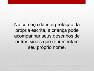 No começo da interpretação da
própria escrita, a criança pode
acompanhar seus desenhos de
outros sinais que representam
seu próprio nome.
 