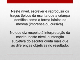 Neste nível, escrever é reproduzir os
traços típicos da escrita que a criança
identifica como a forma básica da
mesma (imprensa ou cursiva).
No que diz respeito à interpretação da
escrita, neste nível, a intenção
subjetiva do escritor conta mais que
as diferenças objetivas no resultado.
 