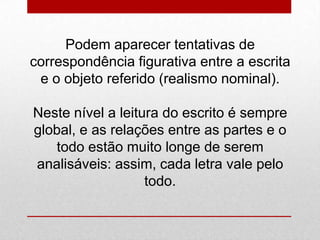 Podem aparecer tentativas de
correspondência figurativa entre a escrita
e o objeto referido (realismo nominal).
Neste nível a leitura do escrito é sempre
global, e as relações entre as partes e o
todo estão muito longe de serem
analisáveis: assim, cada letra vale pelo
todo.
 