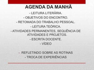 AGENDA DA MANHÃ
- LEITURA LITERÁRIA.
- OBJETIVOS DO ENCONTRO.
- RETOMADA DO TRABALHO PESSOAL.
- LEITURA TEÓRICA.
- ATIVIDADES PERMANENTES, SEQUÊNCIA DE
ATIVIDADES E PROJETOS.
- ESCRITA DOCENTE.
- VÍDEO
- REFLETINDO SOBRE AS ROTINAS
- TROCA DE EXPERIÊNCIAS
 