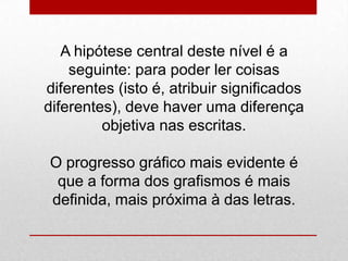 A hipótese central deste nível é a
seguinte: para poder ler coisas
diferentes (isto é, atribuir significados
diferentes), deve haver uma diferença
objetiva nas escritas.
O progresso gráfico mais evidente é
que a forma dos grafismos é mais
definida, mais próxima à das letras.
 