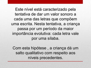 Este nível está caracterizado pela
tentativa de dar um valor sonoro a
cada uma das letras que compõem
uma escrita. Nesta tentativa, a criança
passa por um período da maior
importância evolutiva: cada letra vale
por uma sílaba.
Com esta hipótese , a criança dá um
salto qualitativo com respeito aos
níveis precedentes.
 