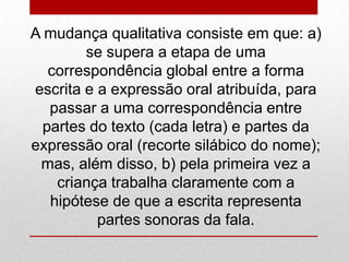 A mudança qualitativa consiste em que: a)
se supera a etapa de uma
correspondência global entre a forma
escrita e a expressão oral atribuída, para
passar a uma correspondência entre
partes do texto (cada letra) e partes da
expressão oral (recorte silábico do nome);
mas, além disso, b) pela primeira vez a
criança trabalha claramente com a
hipótese de que a escrita representa
partes sonoras da fala.
 