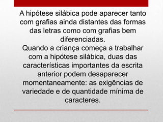 A hipótese silábica pode aparecer tanto
com grafias ainda distantes das formas
das letras como com grafias bem
diferenciadas.
Quando a criança começa a trabalhar
com a hipótese silábica, duas das
características importantes da escrita
anterior podem desaparecer
momentaneamente: as exigências de
variedade e de quantidade mínima de
caracteres.
 