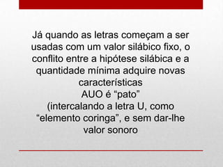 Já quando as letras começam a ser
usadas com um valor silábico fixo, o
conflito entre a hipótese silábica e a
quantidade mínima adquire novas
características
AUO é “pato”
(intercalando a letra U, como
“elemento coringa”, e sem dar-lhe
valor sonoro
 